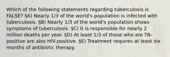 Which of the following statements regarding tuberculosis is FALSE? §A) Nearly 1/3 of the world's population is infected with tuberculosis. §B) Nearly 1/3 of the world's population shows symptoms of tuberculosis. §C) It is responsible for nearly 2 million deaths per year. §D) At least 1/3 of those who are TB-positive are also HIV-positive. §E) Treatment requires at least six months of antibiotic therapy.