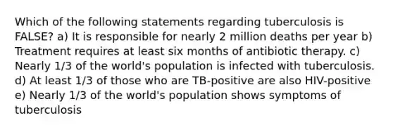 Which of the following statements regarding tuberculosis is FALSE? a) It is responsible for nearly 2 million deaths per year b) Treatment requires at least six months of antibiotic therapy. c) Nearly 1/3 of the world's population is infected with tuberculosis. d) At least 1/3 of those who are TB-positive are also HIV-positive e) Nearly 1/3 of the world's population shows symptoms of tuberculosis