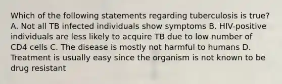 Which of the following statements regarding tuberculosis is true? A. Not all TB infected individuals show symptoms B. HIV-positive individuals are less likely to acquire TB due to low number of CD4 cells C. The disease is mostly not harmful to humans D. Treatment is usually easy since the organism is not known to be drug resistant