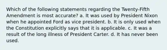 Which of the following statements regarding the Twenty-Fifth Amendment is most accurate? a. It was used by President Nixon when he appointed Ford as vice president. b. It is only used when the Constitution explicitly says that it is applicable. c. It was a result of the long illness of President Carter. d. It has never been used.