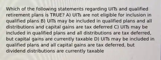 Which of the following statements regarding UITs and qualified retirement plans is TRUE? A) UITs are not eligible for inclusion in qualified plans B) UITs may be included in qualified plans and all distributions and capital gains are tax deferred C) UITs may be included in qualified plans and all distributions are tax deferred, but capital gains are currently taxable D) UITs may be included in qualified plans and all capital gains are tax deferred, but dividend distributions are currently taxable