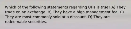 Which of the following statements regarding UITs is true? A) They trade on an exchange. B) They have a high management fee. C) They are most commonly sold at a discount. D) They are redeemable securities.