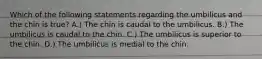 Which of the following statements regarding the umbilicus and the chin is true? A.) The chin is caudal to the umbilicus. B.) The umbilicus is caudal to the chin. C.) The umbilicus is superior to the chin. D.) The umbilicus is medial to the chin.