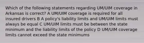 Which of the following statements regarding UM/UIM coverage in Arkansas is correct? A UM/UIM coverage is required for all insured drivers B A policy's liability limits and UM/UIM limits must always be equal C UM/UIM limits must be between the state minimum and the liability limits of the policy D UM/UIM coverage limits cannot exceed the state minimums