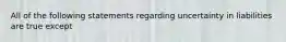 All of the following statements regarding uncertainty in liabilities are true except