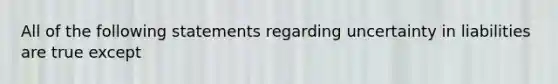 All of the following statements regarding uncertainty in liabilities are true except