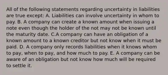 All of the following statements regarding uncertainty in liabilities are true except: A. Liabilities can involve uncertainty in whom to pay. B. A company can create a known amount when issuing a note even though the holder of the not may not be known until the maturity date. C.A company can have an obligation of a known amount to a known creditor but not know when it must be paid. D. A company only records liabilities when it knows whom to pay, when to pay, and how much to pay. E. A company can be aware of an obligation but not know how much will be required to settle it.