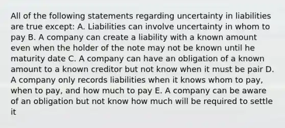 All of the following statements regarding uncertainty in liabilities are true except: A. Liabilities can involve uncertainty in whom to pay B. A company can create a liability with a known amount even when the holder of the note may not be known until he maturity date C. A company can have an obligation of a known amount to a known creditor but not know when it must be pair D. A company only records liabilities when it knows whom to pay, when to pay, and how much to pay E. A company can be aware of an obligation but not know how much will be required to settle it