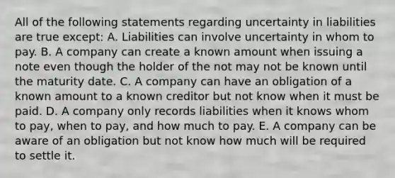 All of the following statements regarding uncertainty in liabilities are true except: A. Liabilities can involve uncertainty in whom to pay. B. A company can create a known amount when issuing a note even though the holder of the not may not be known until the maturity date. C. A company can have an obligation of a known amount to a known creditor but not know when it must be paid. D. A company only records liabilities when it knows whom to pay, when to pay, and how much to pay. E. A company can be aware of an obligation but not know how much will be required to settle it.