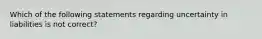 Which of the following statements regarding uncertainty in liabilities is not correct?