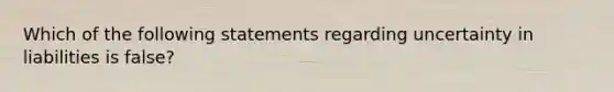 Which of the following statements regarding uncertainty in liabilities is false?