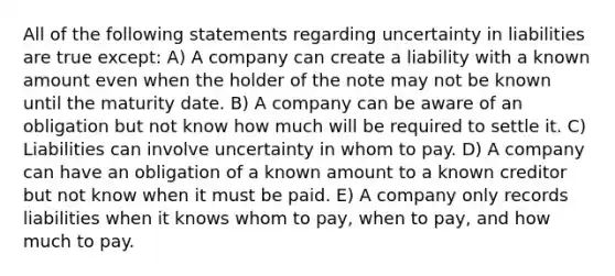 All of the following statements regarding uncertainty in liabilities are true except: A) A company can create a liability with a known amount even when the holder of the note may not be known until the maturity date. B) A company can be aware of an obligation but not know how much will be required to settle it. C) Liabilities can involve uncertainty in whom to pay. D) A company can have an obligation of a known amount to a known creditor but not know when it must be paid. E) A company only records liabilities when it knows whom to pay, when to pay, and how much to pay.