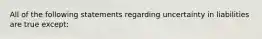 All of the following statements regarding uncertainty in liabilities are true except: