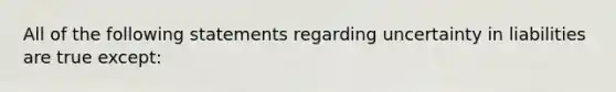 All of the following statements regarding uncertainty in liabilities are true except: