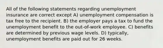 All of the following statements regarding unemployment insurance are correct except A) unemployment compensation is tax free to the recipient. B) the employer pays a tax to fund the unemployment benefit to the out-of-work employee. C) benefits are determined by previous wage levels. D) typically, unemployment benefits are paid out for 26 weeks.