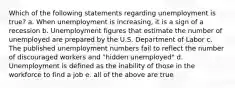 Which of the following statements regarding unemployment is true? a. When unemployment is increasing, it is a sign of a recession b. Unemployment figures that estimate the number of unemployed are prepared by the U.S. Department of Labor c. The published unemployment numbers fail to reflect the number of discouraged workers and "hidden unemployed" d. Unemployment is defined as the inability of those in the workforce to find a job e. all of the above are true