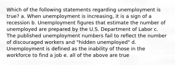 Which of the following statements regarding unemployment is true? a. When unemployment is increasing, it is a sign of a recession b. Unemployment figures that estimate the number of unemployed are prepared by the U.S. Department of Labor c. The published unemployment numbers fail to reflect the number of discouraged workers and "hidden unemployed" d. Unemployment is defined as the inability of those in the workforce to find a job e. all of the above are true