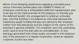 Which of the following statements regarding unfunded plans versus informally funded plans are CORRECT? When an employee covered by a nonqualified deferred compensation plan must rely on the mere promise of the employer to actually pay the deferred benefit, the arrangement is called an unfunded plan. Informal funding is considered as unfunded because the underlying assets funding the plan are owned by the employer (rather than the executive) and are subject to the claims of the employer's general creditors. The employer owns the underlying asset used to fund the plan with an unfunded plan, so any earnings generated from these assets are taxed to the employer and, if the employer is a regular corporation, taxed at separate corporate income tax rates.