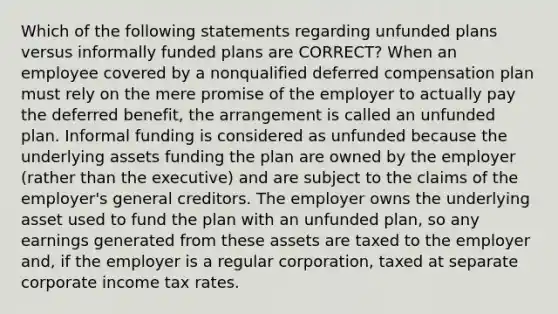 Which of the following statements regarding unfunded plans versus informally funded plans are CORRECT? When an employee covered by a nonqualified deferred compensation plan must rely on the mere promise of the employer to actually pay the deferred benefit, the arrangement is called an unfunded plan. Informal funding is considered as unfunded because the underlying assets funding the plan are owned by the employer (rather than the executive) and are subject to the claims of the employer's general creditors. The employer owns the underlying asset used to fund the plan with an unfunded plan, so any earnings generated from these assets are taxed to the employer and, if the employer is a regular corporation, taxed at separate corporate income tax rates.