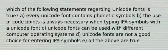 which of the following statements regarding Unicode fonts is true? a) every unicode font contains phonetic symbols b) the use of code points is always necessary when typing IPA symbols with a unicode font c) unicode fonts can be used with different computer operating systems d) unicode fonts are not a good choice for entering IPA symbols e) all the above are true