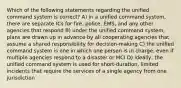 Which of the following statements regarding the unified command system is correct? A) in a unified command system, there are separate ICs for fire, police, EMS, and any other agencies that respond B) under the unified command system, plans are drawn up in advance by all cooperating agencies that assume a shared responsibility for decision-making C) the unified command system is one in which one person is in charge, even if multiple agencies respond to a disaster or MCI D) ideally, the unified command system is used for short-duration, limited incidents that require the services of a single agency from one jurisdiction