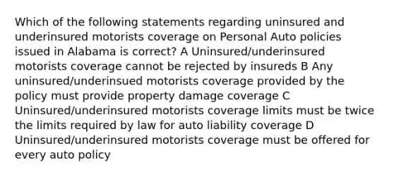 Which of the following statements regarding uninsured and underinsured motorists coverage on Personal Auto policies issued in Alabama is correct? A Uninsured/underinsured motorists coverage cannot be rejected by insureds B Any uninsured/underinsued motorists coverage provided by the policy must provide property damage coverage C Uninsured/underinsured motorists coverage limits must be twice the limits required by law for auto liability coverage D Uninsured/underinsured motorists coverage must be offered for every auto policy