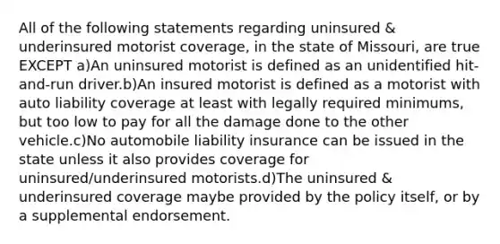 All of the following statements regarding uninsured & underinsured motorist coverage, in the state of Missouri, are true EXCEPT a)An uninsured motorist is defined as an unidentified hit-and-run driver.b)An insured motorist is defined as a motorist with auto liability coverage at least with legally required minimums, but too low to pay for all the damage done to the other vehicle.c)No automobile liability insurance can be issued in the state unless it also provides coverage for uninsured/underinsured motorists.d)The uninsured & underinsured coverage maybe provided by the policy itself, or by a supplemental endorsement.