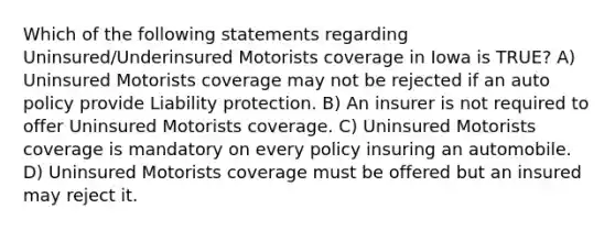 Which of the following statements regarding Uninsured/Underinsured Motorists coverage in Iowa is TRUE? A) Uninsured Motorists coverage may not be rejected if an auto policy provide Liability protection. B) An insurer is not required to offer Uninsured Motorists coverage. C) Uninsured Motorists coverage is mandatory on every policy insuring an automobile. D) Uninsured Motorists coverage must be offered but an insured may reject it.