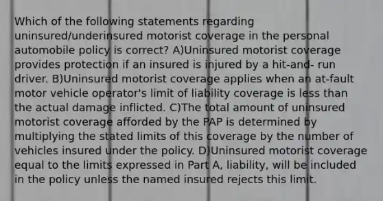 Which of the following statements regarding uninsured/underinsured motorist coverage in the personal automobile policy is correct? A)Uninsured motorist coverage provides protection if an insured is injured by a hit-and- run driver. B)Uninsured motorist coverage applies when an at-fault motor vehicle operator's limit of liability coverage is less than the actual damage inflicted. C)The total amount of uninsured motorist coverage afforded by the PAP is determined by multiplying the stated limits of this coverage by the number of vehicles insured under the policy. D)Uninsured motorist coverage equal to the limits expressed in Part A, liability, will be included in the policy unless the named insured rejects this limit.