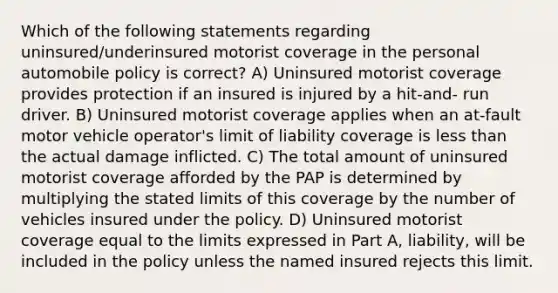 Which of the following statements regarding uninsured/underinsured motorist coverage in the personal automobile policy is correct? A) Uninsured motorist coverage provides protection if an insured is injured by a hit-and- run driver. B) Uninsured motorist coverage applies when an at-fault motor vehicle operator's limit of liability coverage is <a href='https://www.questionai.com/knowledge/k7BtlYpAMX-less-than' class='anchor-knowledge'>less than</a> the actual damage inflicted. C) The total amount of uninsured motorist coverage afforded by the PAP is determined by multiplying the stated limits of this coverage by the number of vehicles insured under the policy. D) Uninsured motorist coverage equal to the limits expressed in Part A, liability, will be included in the policy unless the named insured rejects this limit.