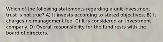 Which of the following statements regarding a unit investment trust is not true? A) It invests according to stated objectives. B) It charges no management fee. C) It is considered an investment company. D) Overall responsibility for the fund rests with the board of directors.