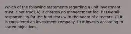 Which of the following statements regarding a unit investment trust is not true? A) It charges no management fee. B) Overall responsibility for the fund rests with the board of directors. C) It is considered an investment company. D) It invests according to stated objectives.