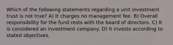 Which of the following statements regarding a unit investment trust is not true? A) It charges no management fee. B) Overall responsibility for the fund rests with the board of directors. C) It is considered an investment company. D) It invests according to stated objectives.