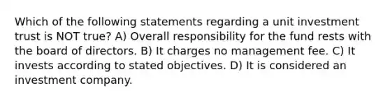 Which of the following statements regarding a unit investment trust is NOT true? A) Overall responsibility for the fund rests with the board of directors. B) It charges no management fee. C) It invests according to stated objectives. D) It is considered an investment company.