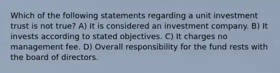 Which of the following statements regarding a unit investment trust is not true? A) It is considered an investment company. B) It invests according to stated objectives. C) It charges no management fee. D) Overall responsibility for the fund rests with the board of directors.