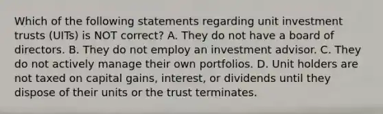 Which of the following statements regarding unit investment trusts (UITs) is NOT correct? A. They do not have a board of directors. B. They do not employ an investment advisor. C. They do not actively manage their own portfolios. D. Unit holders are not taxed on capital gains, interest, or dividends until they dispose of their units or the trust terminates.