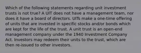 Which of the following statements regarding unit investment trusts is not true? A UIT does not have a management team, nor does it have a board of directors. UITs make a one-time offering of units that are invested in specific stocks and/or bonds which are kept for the life of the trust. A unit trust is an open-end management company under the 1940 Investment Company Act. Investors may redeem their units to the trust, which are then re-issued to other investors.