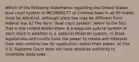 Which of the following statements regarding the United States' dual court system is INCORRECT? a) Criminal laws in all 50 states must be identical, although state law may be different from federal law. b) The term "dual court system" refers to the fact that in the United States there is a separate judicial system in each state in addition to a national (federal) system. c) State legislatures and courts have the power to create and interpret their own criminal law for application within their states. d) The U.S. Supreme Court does not have absolute authority to invalidate state laws.