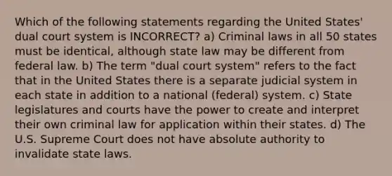 Which of the following statements regarding the United States' dual court system is INCORRECT? a) Criminal laws in all 50 states must be identical, although state law may be different from federal law. b) The term "dual court system" refers to the fact that in the United States there is a separate judicial system in each state in addition to a national (federal) system. c) State legislatures and courts have the power to create and interpret their own criminal law for application within their states. d) The U.S. Supreme Court does not have absolute authority to invalidate state laws.