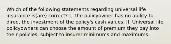 Which of the following statements regarding universal life insurance is(are) correct? I. The policyowner has no ability to direct the investment of the policy's cash values. II. Universal life policyowners can choose the amount of premium they pay into their policies, subject to insurer minimums and maximums.