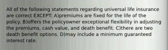 All of the following statements regarding universal life insurance are correct EXCEPT: A)premiums are fixed for the life of the policy. B)offers the policyowner exceptional flexibility in adjusting the premiums, cash value, and death benefit. C)there are two death benefit options. D)may include a minimum guaranteed interest rate.