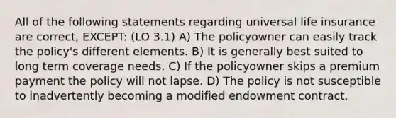 All of the following statements regarding universal life insurance are correct, EXCEPT: (LO 3.1) A) The policyowner can easily track the policy's different elements. B) It is generally best suited to long term coverage needs. C) If the policyowner skips a premium payment the policy will not lapse. D) The policy is not susceptible to inadvertently becoming a modified endowment contract.