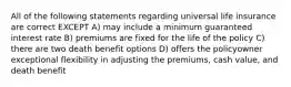 All of the following statements regarding universal life insurance are correct EXCEPT A) may include a minimum guaranteed interest rate B) premiums are fixed for the life of the policy C) there are two death benefit options D) offers the policyowner exceptional flexibility in adjusting the premiums, cash value, and death benefit