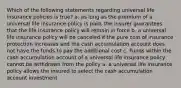 Which of the following statements regarding universal life insurance policies is true? a. as long as the premium of a universal life insurance policy is paid, the insurer guarantees that the life insurance policy will remain in force b. a universal life insurance policy will be canceled if the pure cost of insurance protection increases and the cash accumulation account does not have the funds to pay the additional cost c. Funds within the cash accumulation account of a universal life insurance policy cannot be withdrawn from the policy a. a universal life insurance policy allows the insured to select the cash accumulation account investment