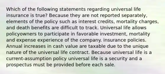 Which of the following statements regarding universal life insurance is true? Because they are not reported separately, elements of the policy such as interest credits, mortality charges, and death benefits are difficult to track. Universal life allows policyowners to participate in favorable investment, mortality and expense experience of the company. insurance policies. Annual increases in cash value are taxable due to the unique nature of the universal life contract. Because universal life is a current-assumption policy universal life is a security and a prospectus must be provided before each sale.