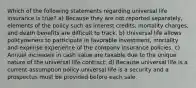 Which of the following statements regarding universal life insurance is true? a) Because they are not reported separately, elements of the policy such as interest credits, mortality charges, and death benefits are difficult to track. b) Universal life allows policyowners to participate in favorable investment, mortality and expense experience of the company insurance policies. c) Annual increases in cash value are taxable due to the unique nature of the universal life contract. d) Because universal life is a current-assumption policy universal life is a security and a prospectus must be provided before each sale.