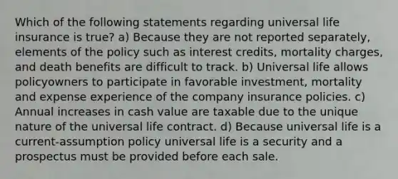 Which of the following statements regarding universal life insurance is true? a) Because they are not reported separately, elements of the policy such as interest credits, mortality charges, and death benefits are difficult to track. b) Universal life allows policyowners to participate in favorable investment, mortality and expense experience of the company insurance policies. c) Annual increases in cash value are taxable due to the unique nature of the universal life contract. d) Because universal life is a current-assumption policy universal life is a security and a prospectus must be provided before each sale.