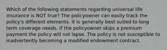 Which of the following statements regarding universal life insurance is NOT true? The policyowner can easily track the policy's different elements. It is generally best suited to long term coverage needs. If the policyowner skips a premium payment the policy will not lapse. The policy is not susceptible to inadvertently becoming a modified endowment contract.