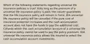 Which of the following statements regarding universal life insurance policies is true? A)As long as the premium of a universal life insurance policy is paid, the insurer guarantees that the life insurance policy will remain in force. B)A universal life insurance policy will be cancelled if the pure cost of insurance protection increases and the cash accumulation account does not have the funds to pay the additional cost. C)Funds within the cash accumulation account of a universal life insurance policy cannot be used to pay the policy premium. D)A universal life insurance policy allows the insured to select the cash accumulation account investments.