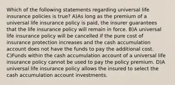 Which of the following statements regarding universal life insurance policies is true? A)As long as the premium of a universal life insurance policy is paid, the insurer guarantees that the life insurance policy will remain in force. B)A universal life insurance policy will be cancelled if the pure cost of insurance protection increases and the cash accumulation account does not have the funds to pay the additional cost. C)Funds within the cash accumulation account of a universal life insurance policy cannot be used to pay the policy premium. D)A universal life insurance policy allows the insured to select the cash accumulation account investments.